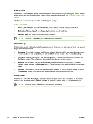 Page 78Print quality
Use the HP ToolboxFX print-quality options to improve the appearance of your print jobs. These are the
same options that are available on the control panel. For more information, see 
Using the control-panel
menus.
The following options are provided for controlling print quality:
Color Calibration
●Power On Calibration. Specify whether the printer should calibrate when you turn it on.
●Calibration Timing. Specify how frequently the printer should calibrate.
●Calibrate Now. Set the printer...