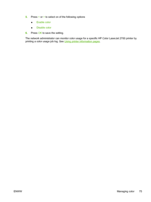 Page 855.Press < or > to select on of the following options
●Enable color
●Disable color
6.Press OK to save the setting.
The network administrator can monitor color usage for a specific HP Color LaserJet 2700 printer by
printing a color usage job log. See 
Using printer information pages.
ENWWManaging color 75
 