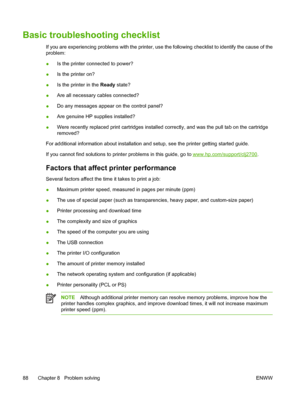 Page 98Basic troubleshooting checklist
If you are experiencing problems with the printer, use the following checklist to identify the cause of the
problem:
●Is the printer connected to power?
●Is the printer on?
●Is the printer in the Ready state?
●Are all necessary cables connected?
●Do any messages appear on the control panel?
●Are genuine HP supplies installed?
●Were recently replaced print cartridges installed correctly, and was the pull tab on the cartridge
removed?
For additional information about...