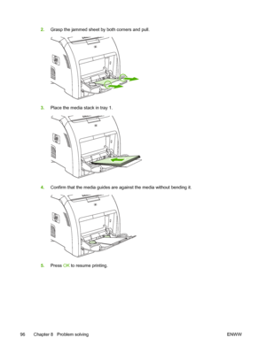 Page 1062.Grasp the jammed sheet by both corners and pull.
3.Place the media stack in tray 1.
4.Confirm that the media guides are against the media without bending it.
5.Press  OK to resume printing.
96 Chapter 8   Problem solving ENWW
 