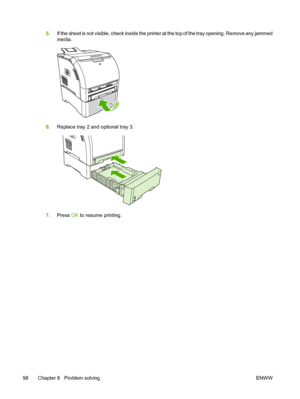 Page 1085.If the sheet is not visible, check inside the printer at the top of the tray opening. Remove any jammed
media.
6.Replace tray 2 and optional tray 3.
7.Press  OK to resume printing.
98 Chapter 8   Problem solving ENWW
 