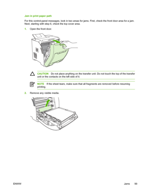 Page 109
Jam in print paper path
For this control-panel messages, look in two areas for jams. First, check the front door area for a jam.
Next, starting with step 6, check the top cover area.
1. Open the front door.
CAUTION Do not place anything on the transfer un it. Do not touch the top of the transfer
unit or the contacts on the left side of it.
NOTE If the sheet tears, make sure that all fragments are removed before resuming
printing.
2. Remove any visible media.
ENWW Jams 99
 