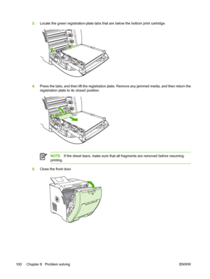 Page 1103.Locate the green registration-plate tabs th at are below the bottom print cartridge.
4.Press the tabs, and then lift the registration plate.  Remove any jammed media, and then return the
registration plate to its closed position.
NOTE If the sheet tears, make sure that all fragments are removed before resuming
printing.
5. Close the front door.
100 Chapter 8   Problem solving ENWW
 