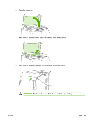 Page 111
6.Open the top cover.
7.If the jammed sheet is visible, remo ve it and then close the top cover.
8.If the sheet is not visible, use the power switch to turn off the printer.
WARNING! The fuser will be hot. Wait 10  minutes before proceeding.
ENWW Jams 101
 