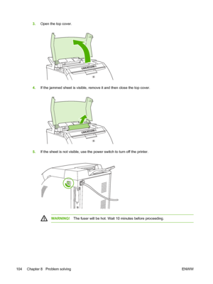 Page 114
3.Open the top cover.
4.If the jammed sheet is visible, remove it and then close the top cover.
5.If the sheet is not visible, use the power switch to turn off the printer.
WARNING! The fuser will be hot. Wait 10 minutes before proceeding.
104 Chapter 8   Problem solving ENWW
 