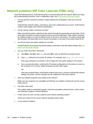 Page 136Network problems (HP Color LaserJet 2700n only)
Check the following items to verify that the printer is communicating with the network. Before you begin
this troubleshooting procedure, print a configuration page. See 
Using printer information pages.
1.Are any physical connection problems evident between the workstation or file server and the
printer?
Verify that the network cabling, connections, and router configurations are correct. Verify that the
network cable lengths meet network specifications....