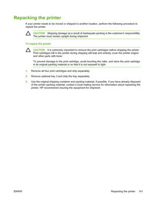 Page 151
Repacking the printer
If your printer needs to be moved or shipped to another location, perform the following procedure to
repack the printer.
CAUTION Shipping damage as a result of inadequate  packing is the customers responsibility.
The printer must remain upright during shipment.
To repack the printer
CAUTION It is extremely important  to remove the print cartridges before shipping the printer.
Print cartridges left  in the printer during shipping will leak and entirely cover the printer engine
and...