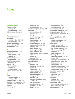 Page 175Index
Symbols/Numerics
2–sided printing
printing 54
troubleshooting 110
500–sheet tray. See tray 3
A
accessibility features 3
accessories
ordering 129,  132,  133
troubleshooting 121
acoustic specifications 146
alerts, setting up 64
archive setting 25
B
batteries, disposal of 152
bin, output
jams, clearing 103
locating 4
blank control panel,
troubleshooting 111
blank first page, printing
(Windows) 49
BOOTP 34
both sides, printing on
printing 54
troubleshooting 110
buttons, control panel 18
C
cables...