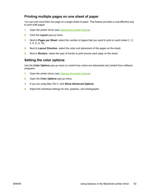 Page 63Printing multiple pages on one sheet of paper
You can print more than one page on a single sheet of paper. This feature provides a cost-effective way
to print draft pages.
1.Open the printer driver (see 
Opening the printer drivers).
2.Click the Layout pop-up menu.
3.Next to Pages per Sheet, select the number of pages that you want to print on each sheet (1, 2,
4, 6, 9, or 16).
4.Next to Layout Direction, select the order and placement of the pages on the sheet.
5.Next to Borders, select the type of...