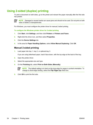 Page 64Using 2-sided (duplex) printing
To print a document on both sides, go to the printer and reinsert the paper manually after the first side
has printed.
NOTEDamaged or reused media can cause jams and should not be used. Do not print on both
sides of labels or transparencies.
For Windows, you must configure the printer driver for manual 2-sided printing.
To configure the Windows printer driver for 2-sided printing
1.Click Start, click Settings, and then click Printers or Printers and Faxes.
2.Right-click...