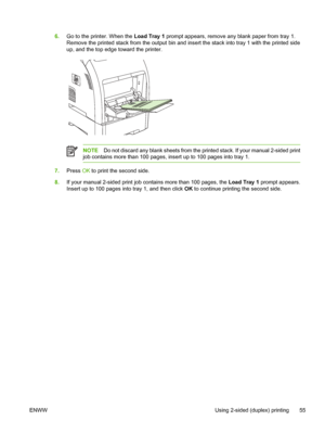 Page 656.Go to the printer. When the  Load Tray 1 prompt appears, remove an y blank paper from tray 1.
Remove the printed stack from the output bin and in sert the stack into tray 1 with the printed side
up, and the top edge toward the printer.
NOTE Do not discard any blank sheets from the printed stack. If your manual 2-sided print
job contains more than 100 pages, insert up to 100 pages into tray 1.
7. Press  OK to print the second side.
8. If your manual 2-sided print job contains more than 100 pages, the...