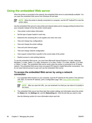 Page 70Using the embedded Web server
When the printer is connected to the network, the embedded Web server is automatically available. You
can open the embedded Web server from Windows 95 and later.
NOTEWhen the printer is directly connected to a computer, use the HP ToolboxFX to view the
printer status.
Use the embedded Web server to view printer and network status and to manage printing functions from
your computer instead of from the printer control panel.
●View printer control status information
●Set the...