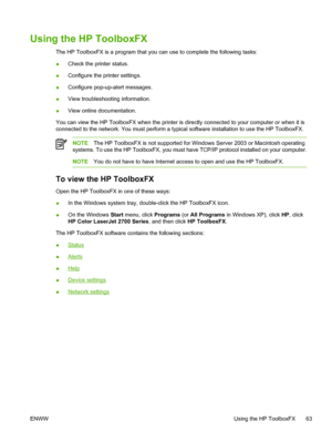 Page 73Using the HP ToolboxFX
The HP ToolboxFX is a program that you can use to complete the following tasks:
●Check the printer status.
●Configure the printer settings.
●Configure pop-up-alert messages.
●View troubleshooting information.
●View online documentation.
You can view the HP ToolboxFX when the printer is directly connected to your computer or when it is
connected to the network. You must perform a typical software installation to use the HP ToolboxFX.
NOTEThe HP ToolboxFX is not supported for Windows...