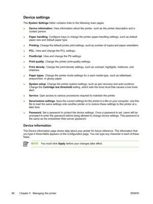 Page 76Device settings
The System Settings folder contains links to the following main pages:
●Device information. View information about the printer, such as the printer description and a
contact person.
●Paper handling. Configure trays or change the printer paper-handling settings, such as default
paper size and default paper type.
●Printing. Change the default printer print settings, such as number of copies and paper orientation.
●PCL. View and change the PCL settings.
●PostScript. View and change the PS...