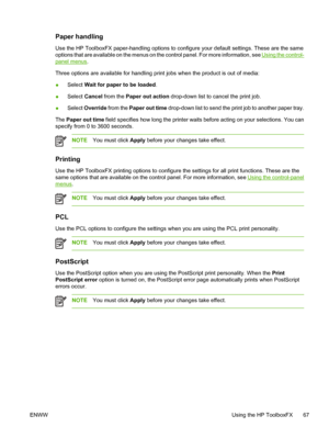 Page 77Paper handling
Use the HP ToolboxFX paper-handling options to configure your default settings. These are the same
options that are available on the menus on the control panel. For more information, see 
Using the control-
panel menus.
Three options are available for handling print jobs when the product is out of media:
●Select Wait for paper to be loaded.
●Select Cancel from the Paper out action drop-down list to cancel the print job.
●Select Override from the Paper out time drop-down list to send the...