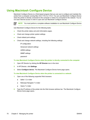 Page 80Using Macintosh Configure Device
Macintosh Configure Device is a Web-based program that you can use to configure and maintain the
printer from a computer running Mac OS X V10.3 or V10.4. You can use Macintosh Configure Device
when the printer is directly connected to the computer or when it is connected to the network. You do
not need Internet access in order to open and use Macintosh Configure Device.
NOTEYou must perform a complete software installation to use Macintosh Configure Device.
Use Macintosh...