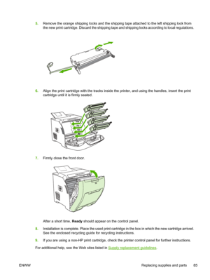 Page 955.Remove the orange shipping locks  and the shipping tape attached to the left shipping lock from
the new print cartridge. Discard the shipping tape  and shipping locks according to local regulations.
6.Align the print cartridge with the tracks inside th e printer, and using the handles, insert the print
cartridge until it is firmly seated.
7. Firmly close the front door.
After a short time,  Ready should appear on the control panel.
8. Installation is complete. Place the used print cartridge in the box...