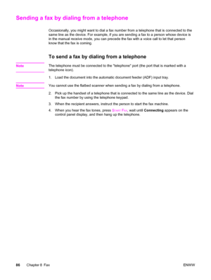 Page 102Sending a fax by dialing from a telephone
Occasionally, you might want to dial a fax number from a telephone that is connected to the
same line as the device. For example, if you are sending a fax to a person whose device is
in the manual receive mode, you can precede the fax with a voice call to let that person
know that the fax is coming.
To send a fax by dialing from a telephone
NoteThe telephone must be connected to the telephone port (the port that is marked with a
telephone icon).
1. Load the...