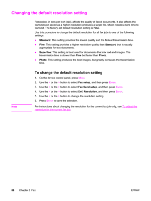 Page 104Changing the default resolution setting
Resolution, in dots per inch (dpi), affects the quality of faxed documents. It also affects the
transmission speed as a higher resolution produces a larger file, which requires more time to
transmit. The factory-set default resolution setting is Fine.
Use this procedure to change the default resolution for all fax jobs to one of the following
settings:
●Standard: This setting provides the lowest quality and the fastest transmission time.
●Fine: This setting...