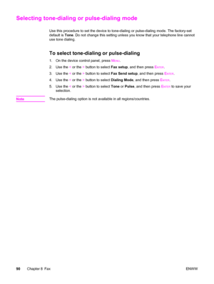 Page 106Selecting tone-dialing or pulse-dialing mode
Use this procedure to set the device to tone-dialing or pulse-dialing mode. The factory-set
default is Tone. Do not change this setting unless you know that your telephone line cannot
use tone dialing.
To select tone-dialing or pulse-dialing
1. On the device control panel, press MENU.
2. Use the < or the > button to select Fax setup, and then press E
NTER.
3. Use the < or the > button to select Fax Send setup, and then press E
NTER.
4. Use the < or the >...