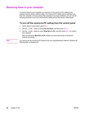 Page 108Receiving faxes to your computer
To receive faxes to your computer, you must turn on the receive-to-PC setting in the
software (see the device software Help). The receive-to-PC setting can be activated only
from one computer. If for any reason that computer is no longer available, you can use the
following procedure to turn the receive-to-PC setting off from the device control panel.
To turn off the receive-to-PC setting from the control panel
1. On the device control panel, press MENU.
2. Use the < or...