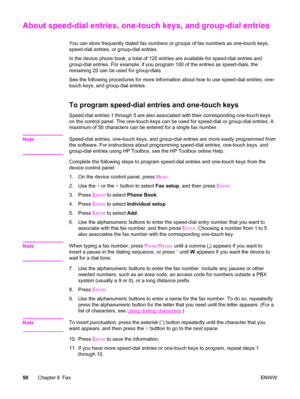 Page 114About speed-dial entries, one-touch keys, and group-dial entries
You can store frequently dialed fax numbers or groups of fax numbers as one-touch keys,
speed-dial entries, or group-dial entries.
In the device phone book, a total of 120 entries are available for speed-dial entries and
group-dial entries. For example, if you program 100 of the entries as speed-dials, the
remaining 20 can be used for group-dials.
See the following procedures for more information about how to use speed-dial entries, one-...