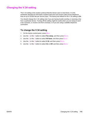 Page 131Changing the V.34 setting
The V.34 setting is the modem protocol that the device uses to send faxes. It is the
worldwide standard for full-duplex modems that send and receive data across telephone
lines at up to 33,600 bits per second (bps). The factory-set default for the V.34 setting is On.
You should change the V.34 setting only if you are having trouble sending or receiving a fax
from a particular device. Turning off the setting might be useful when you are trying to send
a fax overseas, or receive...