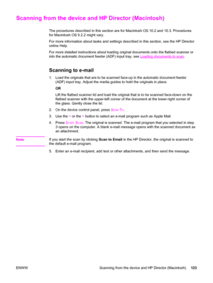 Page 139Scanning from the device and HP Director (Macintosh)
The procedures described in this section are for Macintosh OS 10.2 and 10.3. Procedures
for Macintosh OS 9.2.2 might vary.
For more information about tasks and settings described in this section, see the HP Director
online Help.
For more detailed instructions about loading original documents onto the flatbed scanner or
into the automatic document feeder (ADF) input tray, see 
Loading documents to scan.
Scanning to e-mail
1. Load the originals that are...