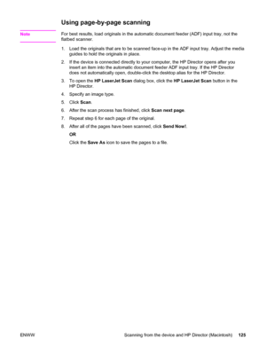 Page 141Using page-by-page scanning
NoteFor best results, load originals in the automatic document feeder (ADF) input tray, not the
flatbed scanner.
1. Load the originals that are to be scanned face-up in the ADF input tray. Adjust the media
guides to hold the originals in place.
2. If the device is connected directly to your computer, the HP Director opens after you
insert an item into the automatic document feeder ADF input tray. If the HP Director
does not automatically open, double-click the desktop alias...