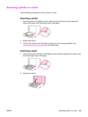 Page 143Scanning a photo or a book
Use the following procedures to scan a photo or a book.
Scanning a photo 
1. Place the photo on the flatbed scanner with the picture-side down and the upper-left
corner of the photo in the lower-right corner of the glass.
2. Gently close the lid.
3. You are now ready to scan the photo by using one of the scanning methods. See
Understanding scanning methods for more information.
Scanning a book
1. Lift the lid and place the book on the flatbed scanner with the page that you want...