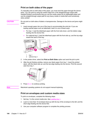 Page 160Print on both sides of the paper
To manually print on both sides of the paper, you must send the paper through the device
twice. You can print by using the media output bin or the straight-through output path.
Hewlett-Packard recommends that you use the media output bin for lightweight paper and
use the straight-through output path for any heavy media or media that curls excessively
when printed.
CAUTION
Do not print on both sides of labels or transparencies. Damage to the device and jams might
result....