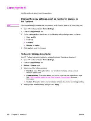 Page 168Copy: How do I?
Use this section to answer copying questions.
Change the copy settings, such as number of copies, in
HP Toolbox
NoteThe changes that you make to the copy settings in HP Toolbox apply to all future copy jobs.
1. Open HP Toolbox and click Device Settings.
2. Click the Copy Settings tab.
3. On the Copying page, change any of the following settings that you want to change.
●Copy quality
●Contrast
●Collation
●Number of copies
4. Click Apply to save the changes.
Reduce or enlarge an original...