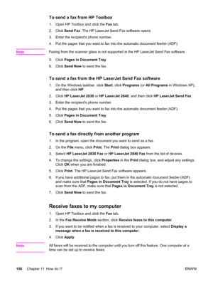 Page 172To send a fax from HP Toolbox
1. Open HP Toolbox and click the Fax tab.
2. Click Send Fax. The HP LaserJet Send Fax software opens.
3. Enter the recipients phone number.
4. Put the pages that you want to fax into the automatic document feeder (ADF).
Note
Faxing from the scanner glass is not supported in the HP LaserJet Send Fax software.
5. Click Pages in Document Tray.
6. Click Send Now to send the fax.
To send a fax from the HP LaserJet Send Fax software
1. On the Windows taskbar, click Start, click...