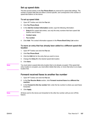 Page 173Set up speed dials
The first several entries in the Fax Phone Book are reserved for speed-dial settings. The
number of speed dials that are listed is device-specific, and corresponds to the number of
speed-dial buttons on the device.
To set up speed dials
1. Open HP Toolbox and click the Fax tab.
2. Click Fax Phone Book.
3. In the Add the Contact Information section, type the following information:
●Entry # (For speed dial entries, use only the entry numbers that have speed dial
buttons next to them.)...
