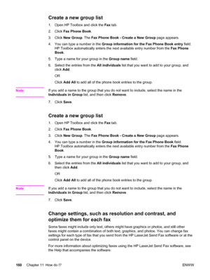 Page 176Create a new group list
1. Open HP Toolbox and click the Fax tab.
2. Click Fax Phone Book.
3. Click New Group. The Fax Phone Book - Create a New Group page appears.
4. You can type a number in the Group information for the Fax Phone Book entry field.
HP Toolbox automatically enters the next available entry number from the Fax Phone
Book.
5. Type a name for your group in the Group name field.
6. Select the entries from the All individuals list that you want to add to your group, and
click Add.
OR
Click...