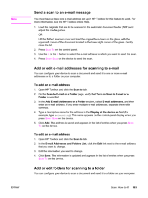 Page 179Send a scan to an e-mail message
NoteYou must have at least one e-mail address set up in HP Toolbox for this feature to work. For
more information, see the HP Toolbox online Help.
1. Load the originals that are to be scanned in the automatic document feeder (ADF) and
adjust the media guides.
OR
Lift the flatbed scanner cover and load the original face-down on the glass, with the
upper-left corner of the document located in the lower-right corner of the glass. Gently
close the lid.
2. Press S
CAN TO on...