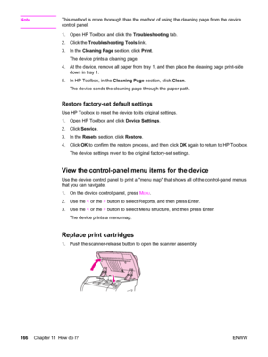 Page 182NoteThis method is more thorough than the method of using the cleaning page from the device
control panel.
1. Open HP Toolbox and click the Troubleshooting tab.
2. Click the Troubleshooting Tools link.
3. In the Cleaning Page section, click Print.
The device prints a cleaning page.
4. At the device, remove all paper from tray 1, and then place the cleaning page print-side
down in tray 1.
5. In HP Toolbox, in the Cleaning Page section, click Clean.
The device sends the cleaning page through the paper...