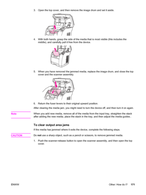 Page 1873. Open the top cover, and then remove the image drum and set it aside.
4. With both hands, grasp the side of the media that is most visible (this includes the
middle), and carefully pull it free from the device.
5. When you have removed the jammed media, replace the image drum, and close the top
cover and the scanner assembly.
6. Return the fuser levers to their original upward position.
After clearing the media jam, you might need to turn the device off, and then turn it on again.
Note
When you add new...