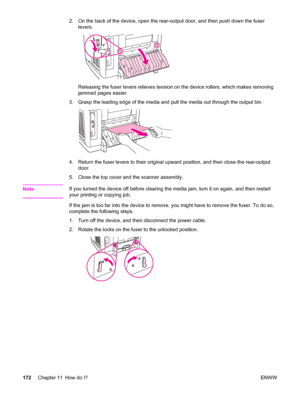 Page 1882. On the back of the device, open the rear-output door, and then push down the fuser
levers.
Releasing the fuser levers relieves tension on the device rollers, which makes removing
jammed pages easier.
3. Grasp the leading edge of the media and pull the media out through the output bin.
4. Return the fuser levers to their original upward position, and then close the rear-output
door.
5. Close the top cover and the scanner assembly.
Note
If you turned the device off before clearing the media jam, turn it...