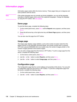 Page 194Information pages
Information pages reside within the device memory. These pages help you to diagnose and
solve problems with the device.
Note
If the printer language was not correctly set during installation, you can set the language
manually so that the pages print in one of the supported languages. Change the language
by using the HP Toolbox. See 
HP Toolbox.
Demo page
To print the Demo page, complete the following steps.
1. On the control panel menu, press M
ENU until the Reports menu appears, and...