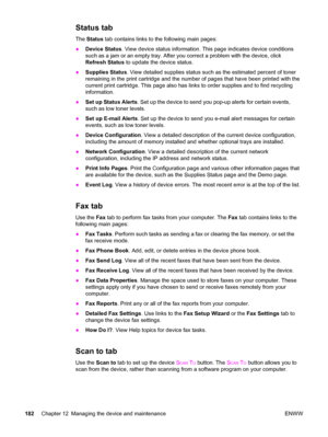 Page 198Status tab
The Status tab contains links to the following main pages:
●Device Status. View device status information. This page indicates device conditions
such as a jam or an empty tray. After you correct a problem with the device, click
Refresh Status to update the device status.
●Supplies Status. View detailed supplies status such as the estimated percent of toner
remaining in the print cartridge and the number of pages that have been printed with the
current print cartridge. This page also has links...