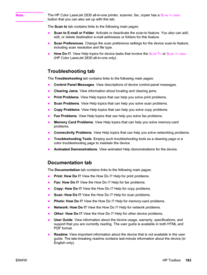 Page 199NoteThe HP Color LaserJet 2830 all-in-one printer, scanner, fax, copier has a SCAN TO EMAIL
button that you can also set up with this tab.
The Scan to tab contains links to the following main pages:
●Scan to E-mail or Folder. Activate or deactivate the scan-to feature. You also can add,
edit, or delete destination e-mail addresses or folders for this feature.
●Scan Preferences. Change the scan preference settings for the device scan-to feature,
including scan resolution and file type.
●How Do I?. View...