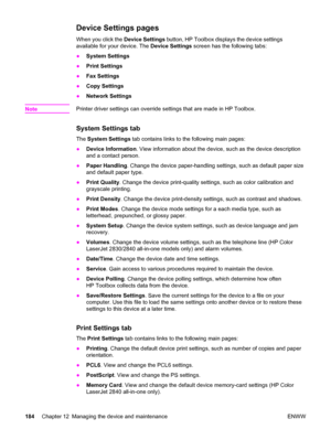 Page 200Device Settings pages
When you click the Device Settings button, HP Toolbox displays the device settings
available for your device. The Device Settings screen has the following tabs:
●System Settings
●Print Settings
●Fax Settings
●Copy Settings
●Network Settings
Note
Printer driver settings can override settings that are made in HP Toolbox.
System Settings tab
The System Settings tab contains links to the following main pages:
●Device Information. View information about the device, such as the device...