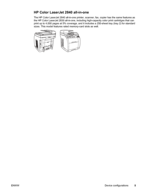 Page 21HP Color LaserJet 2840 all-in-one
The HP Color LaserJet 2840 all-in-one printer, scanner, fax, copier has the same features as
the HP Color LaserJet 2830 all-in-one, including high-capacity color print cartridges that can
print up to 4,000 pages at 5% coverage, and it includes a 250-sheet tray (tray 2) for standard
sizes. This model features rated memory-card slots as well. 
ENWWDevice configurations5
 