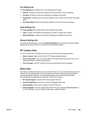 Page 201Fax Settings tab
The Fax Settings tab contains links to the following main pages:
●General. Change such basic fax settings as the fax header and error reporting.
●Fax Send. Change such fax send settings as resolution and redial.
●Fax Receive. Change such fax receive settings as the answer mode and the fit-to-page
option.
●Fax Setup Wizard. Start the Fax Setup Wizard to set up the device fax settings.
Copy Settings tab
The Copy Settings tab contains links to the following main pages:
●Copy. Change such...