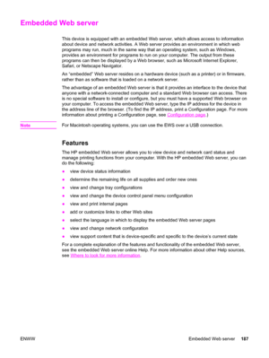 Page 203Embedded Web server
This device is equipped with an embedded Web server, which allows access to information
about device and network activities. A Web server provides an environment in which web
programs may run, much in the same way that an operating system, such as Windows,
provides an environment for programs to run on your computer. The output from these
programs can then be displayed by a Web browser, such as Microsoft Internet Explorer,
Safari, or Netscape Navigator.
An “embedded” Web server...