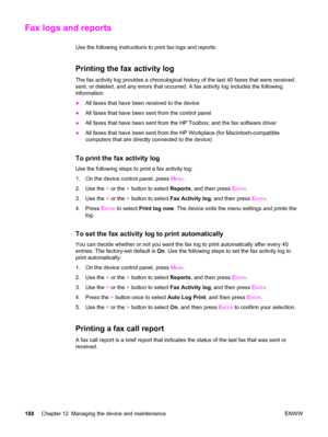 Page 204Fax logs and reports
Use the following instructions to print fax logs and reports:
Printing the fax activity log
The fax activity log provides a chronological history of the last 40 faxes that were received,
sent, or deleted, and any errors that occurred. A fax activity log includes the following
information:
●All faxes that have been received to the device
●All faxes that have been sent from the control panel
●All faxes that have been sent from the HP Toolbox; and the fax software driver
●All faxes that...