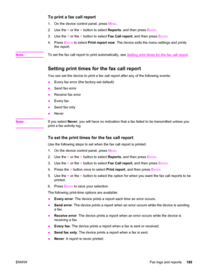 Page 205To print a fax call report
1. On the device control panel, press MENU.
2. Use the < or the > button to select Reports, and then press E
NTER.
3. Use the < or the > button to select Fax Call report, and then press E
NTER.
4. Press E
NTER to select Print report now. The device exits the menu settings and prints
the report.
Note
To set the fax call report to print automatically, see Setting print times for the fax call report.
Setting print times for the fax call report
You can set the device to print a fax...