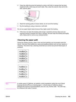 Page 2092. Clean the white document lid backing by using a soft cloth or sponge that has been 
moistened with a mild soap and warm water.  Also, clean the scanner strip next to the 
ADF scanner glass.
3. Wash the backing gently to loosen  debris; do not scrub the backing. 
4. Dry the backing by using a chamois or soft cloth. 
CAUTIONDo not use paper-based wipes because they might scratch the backing. 
5. If this does not clean the backing  well enough, repeat the previous steps and use 
isopropyl alcohol to...