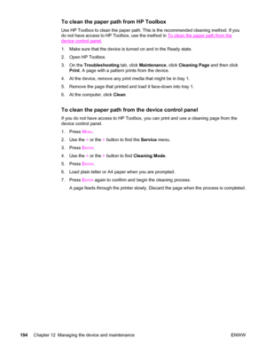 Page 210To clean the paper path from HP Toolbox
Use HP Toolbox to clean the paper path. This is the recommended cleaning method. If you
do not have access to HP Toolbox, use the method in 
To clean the paper path from the
device control panel.
1. Make sure that the device is turned on and in the Ready state.
2. Open HP Toolbox.
3. On the Troubleshooting tab, click Maintenance, click Cleaning Page and then click
Print. A page with a pattern prints from the device.
4. At the device, remove any print media that...